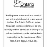 Pushing snow across roads and streets is not only a safety hazard; it is also against the law. The Ontario Traffic Act states: No person shall deposit snow or ice on a roadway without permission in writing to do so from the Ministry or the road authority responsible for the maintenance of the road. R.S.O 1900, c.H.8, s.181