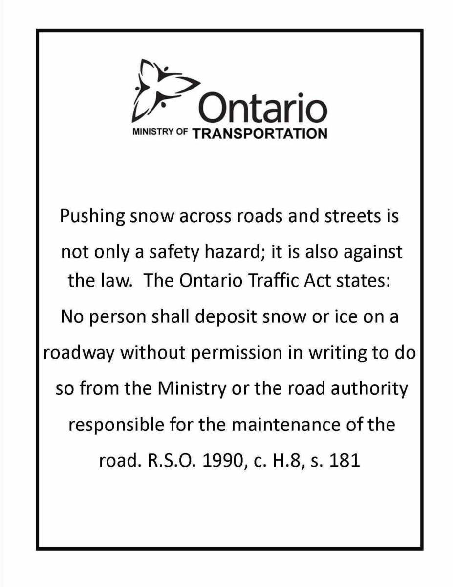 Pushing snow across roads and streets is not only a safety hazard; it is also against the law. The Ontario Traffic Act states: No person shall deposit snow or ice on a roadway without permission in writing to do so from the Ministry or the road authority responsible for the maintenance of the road. R.S.O 1900, c.H.8, s.181