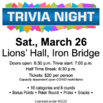 Trivia Night. Saturday March 26, 2022 . Doors open at 6:30 p.m. - trivia starts at 7 p.m. Tickets are 20 dollars a person for 10 categories and 8 rounds. Prizes and snacks provided.
