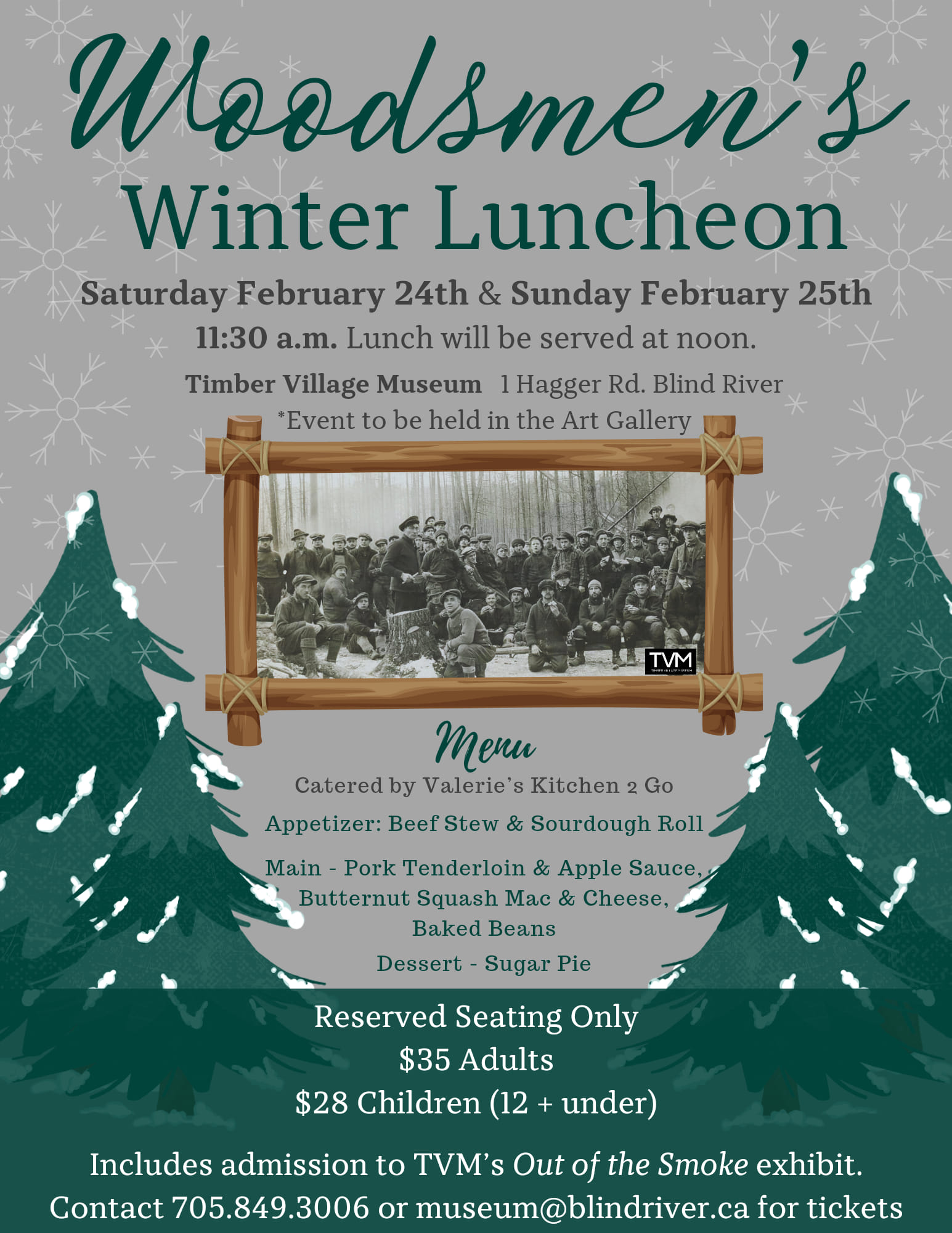 Woodsmen's Winter Luncheon, Saturday, February 24th and Sunday, February 25, 2024 at 11:30 a.m. Lunch will be served at noon. Located at the Timber Village Museum 1 Hagger Rd, Blind River. Menu catered by Valerie's Kitchen 2 Go. Appetizer: Beef Stew and Sourdough Roll. Main: Pork Tenderloin and Apple Sauce, Butternut Squash Mac and Cheese, Baked Beans. Dessert: Sugar Pie. Reserved Seating Only $35 adults $28 for children under 12. Includes admission to TVM out of Smoke Exhibit. Contact 705.849.3006 or museum@blindriver.ca for tickets.